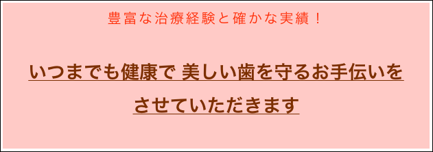 豊富な治療経験と確かな実績！

いつまでも健康で 美しい歯を守るお手伝いを
させていただきます

